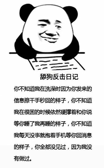 舔狗反击日记你不知道我在洗澡时因为你发来的信息擦干手秒回的样子你不知道我在很困的时候依然硬撑着和你说等你睡了我再睡的样子你不知道我每天没事就抱着手机等你回消息的样子你全都没见过因为我没有做过